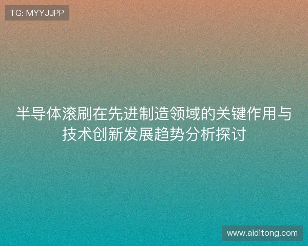 半导体滚刷在先进制造领域的关键作用与技术创新发展趋势分析探讨